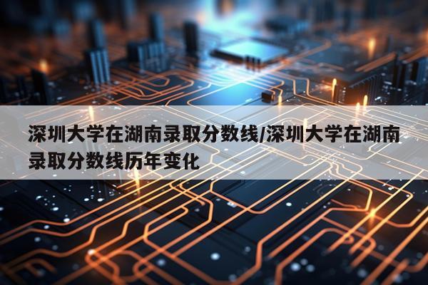 深圳大学在湖南录取分数线/深圳大学在湖南录取分数线历年变化