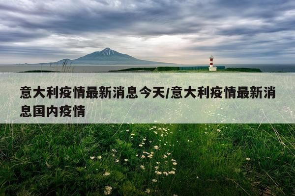 意大利疫情最新消息今天/意大利疫情最新消息国内疫情