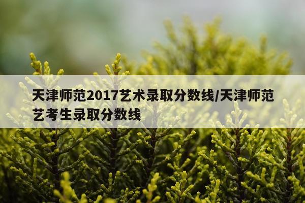 天津师范2017艺术录取分数线/天津师范艺考生录取分数线