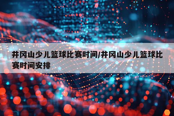 井冈山少儿篮球比赛时间/井冈山少儿篮球比赛时间安排