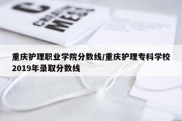 重庆护理职业学院分数线/重庆护理专科学校2019年录取分数线