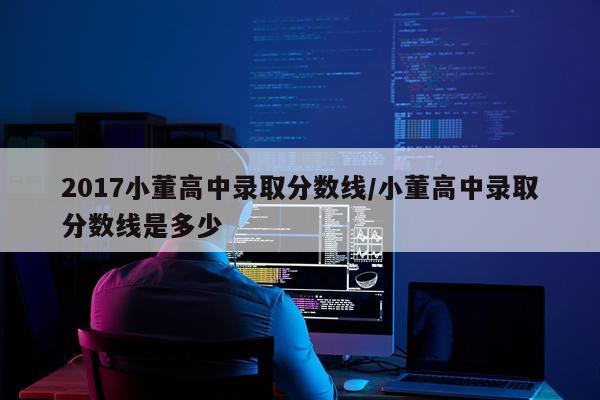 2017小董高中录取分数线/小董高中录取分数线是多少