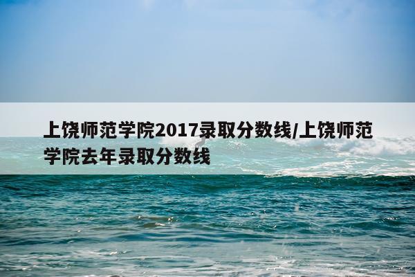 上饶师范学院2017录取分数线/上饶师范学院去年录取分数线