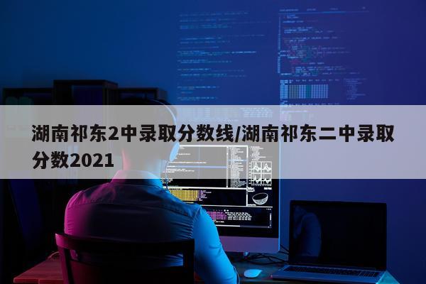 湖南祁东2中录取分数线/湖南祁东二中录取分数2021