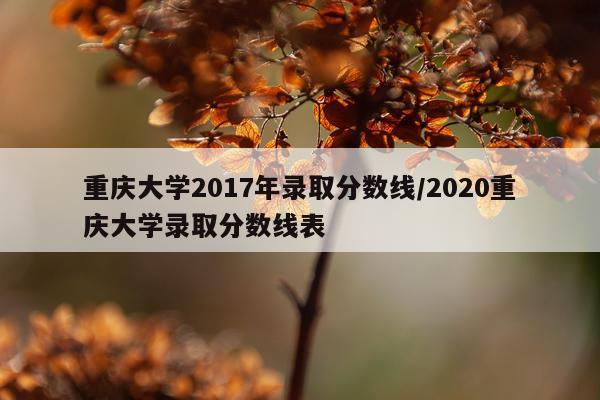 重庆大学2017年录取分数线/2020重庆大学录取分数线表