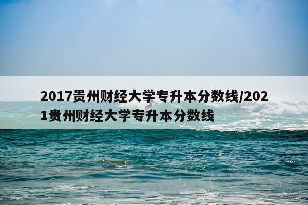 2017贵州财经大学专升本分数线/2021贵州财经大学专升本分数线