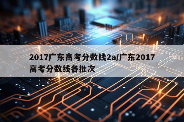 2017广东高考分数线2a/广东2017高考分数线各批次