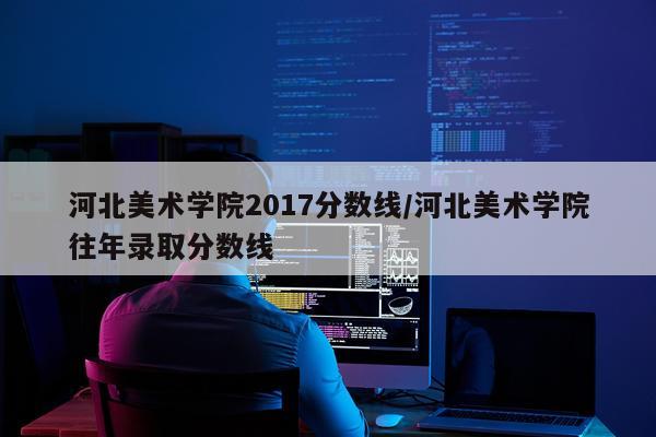 河北美术学院2017分数线/河北美术学院往年录取分数线