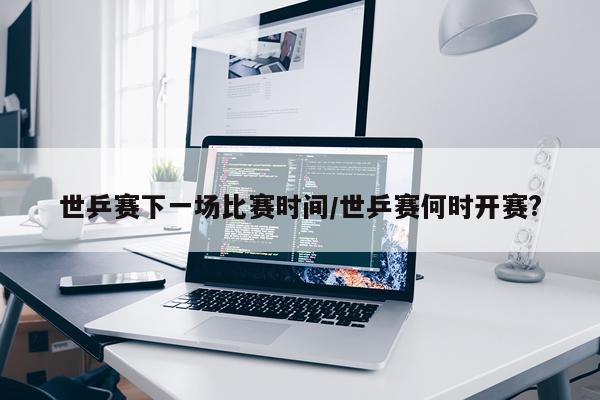 世乒赛下一场比赛时间/世乒赛何时开赛?