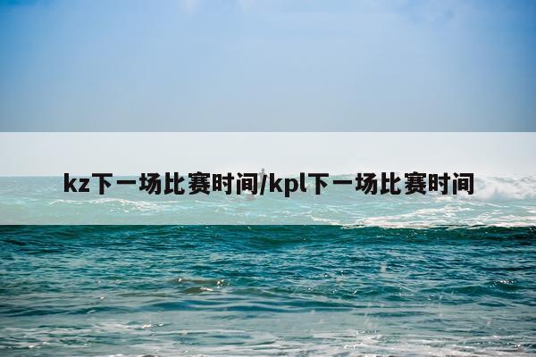 kz下一场比赛时间/kpl下一场比赛时间