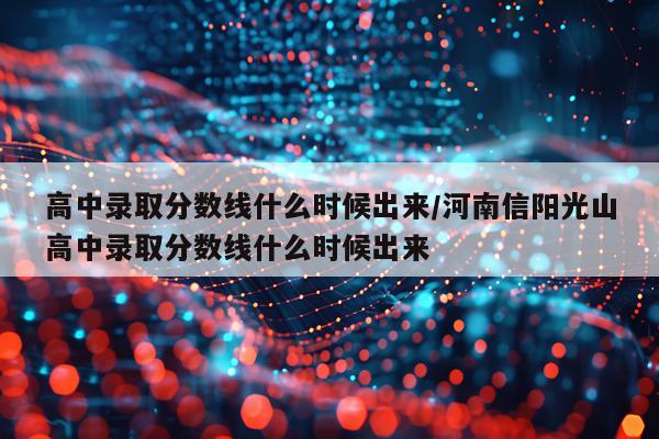 高中录取分数线什么时候出来/河南信阳光山高中录取分数线什么时候出来