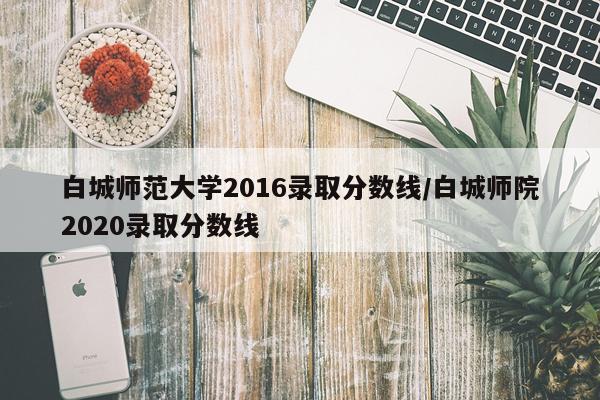 白城师范大学2016录取分数线/白城师院2020录取分数线