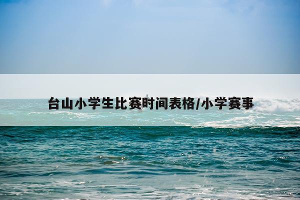 台山小学生比赛时间表格/小学赛事