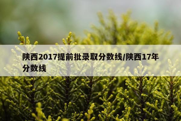 陕西2017提前批录取分数线/陕西17年分数线