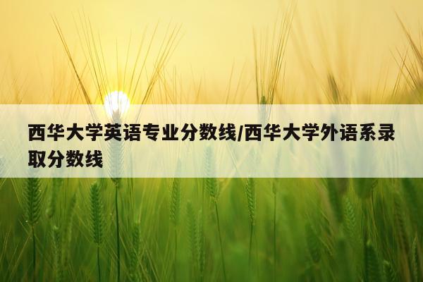 西华大学英语专业分数线/西华大学外语系录取分数线