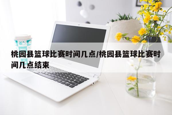 桃园县篮球比赛时间几点/桃园县篮球比赛时间几点结束