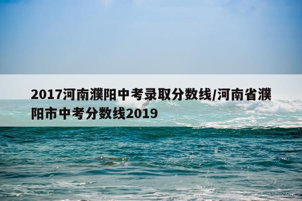 2017河南濮阳中考录取分数线/河南省濮阳市中考分数线2019