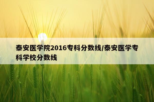 泰安医学院2016专科分数线/泰安医学专科学校分数线