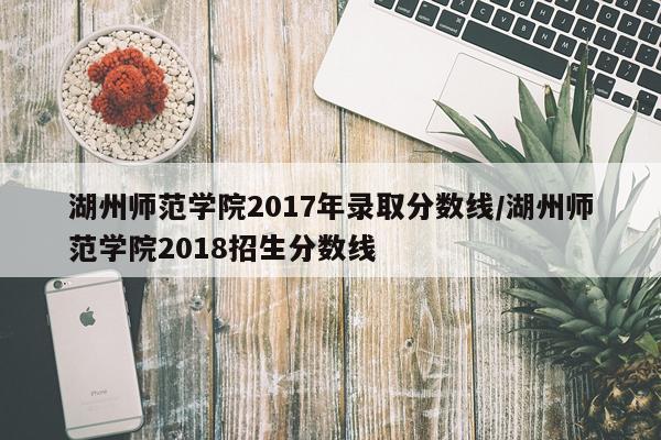 湖州师范学院2017年录取分数线/湖州师范学院2018招生分数线