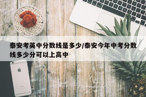 泰安考英中分数线是多少/泰安今年中考分数线多少分可以上高中