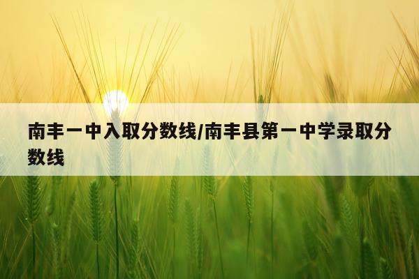 南丰一中入取分数线/南丰县第一中学录取分数线