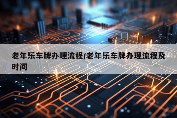 老年乐车牌办理流程/老年乐车牌办理流程及时间