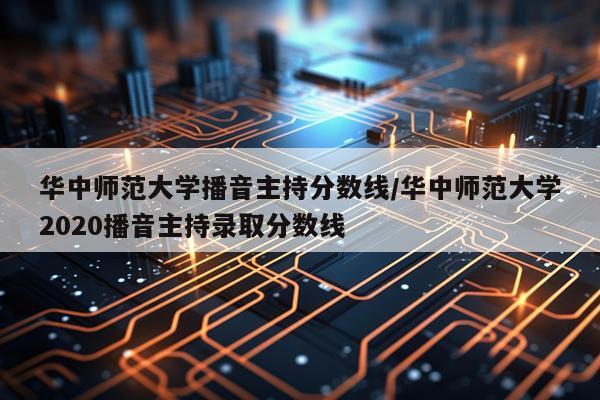 华中师范大学播音主持分数线/华中师范大学2020播音主持录取分数线