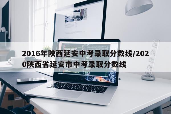 2016年陕西延安中考录取分数线/2020陕西省延安市中考录取分数线