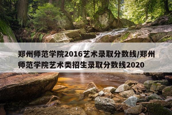 郑州师范学院2016艺术录取分数线/郑州师范学院艺术类招生录取分数线2020