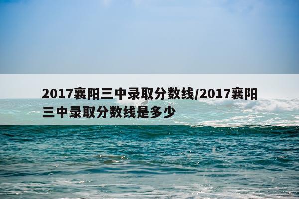 2017襄阳三中录取分数线/2017襄阳三中录取分数线是多少