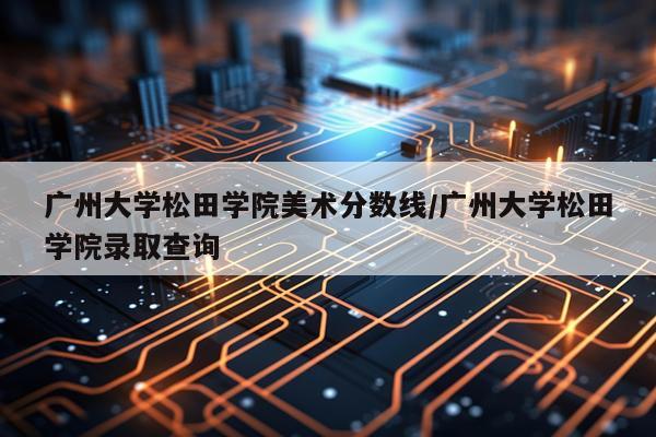 广州大学松田学院美术分数线/广州大学松田学院录取查询