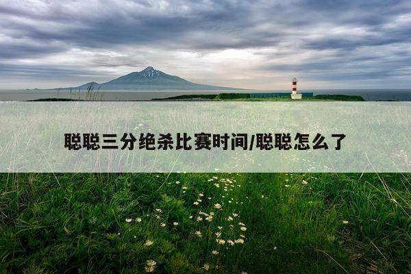 聪聪三分绝杀比赛时间/聪聪怎么了