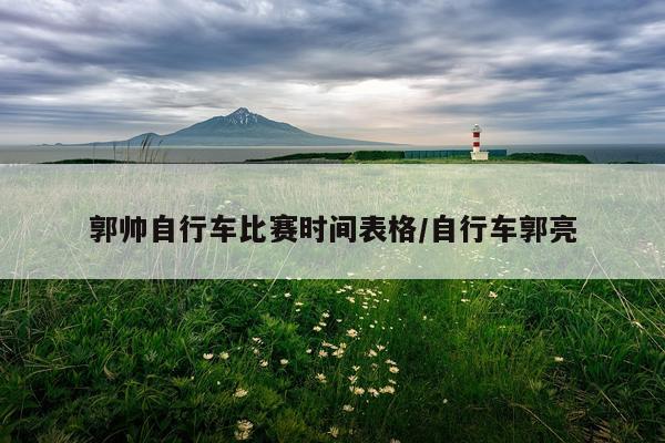 郭帅自行车比赛时间表格/自行车郭亮