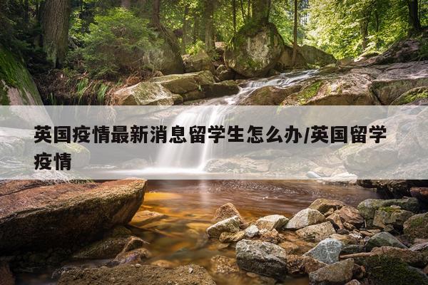 英国疫情最新消息留学生怎么办/英国留学 疫情