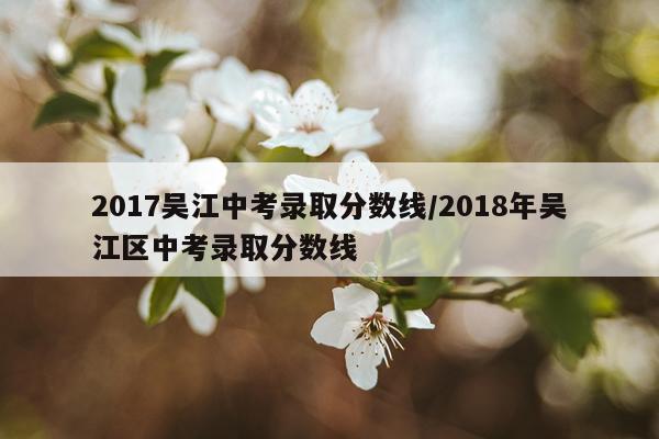 2017吴江中考录取分数线/2018年吴江区中考录取分数线