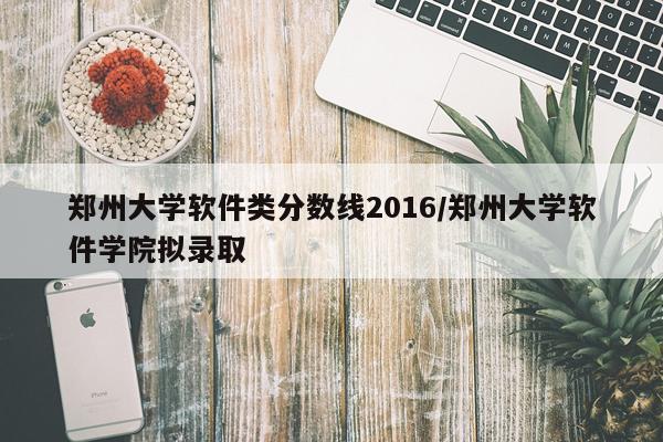 郑州大学软件类分数线2016/郑州大学软件学院拟录取