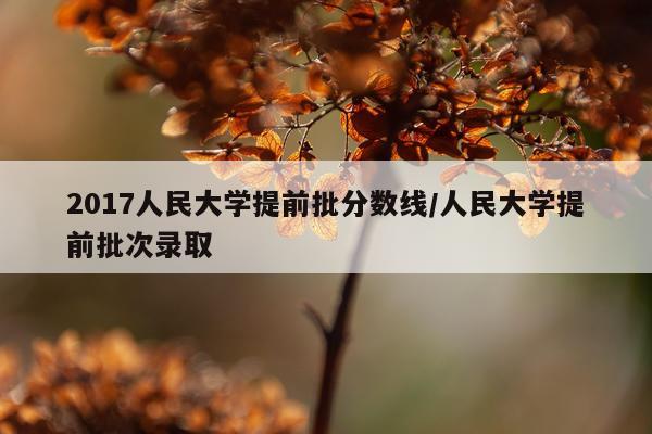 2017人民大学提前批分数线/人民大学提前批次录取