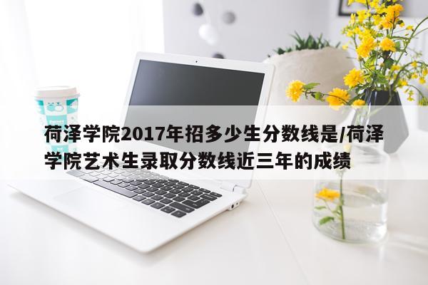 荷泽学院2017年招多少生分数线是/荷泽学院艺术生录取分数线近三年的成绩