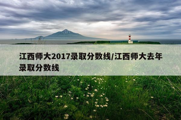 江西师大2017录取分数线/江西师大去年录取分数线