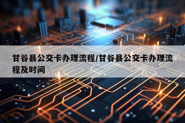甘谷县公交卡办理流程/甘谷县公交卡办理流程及时间