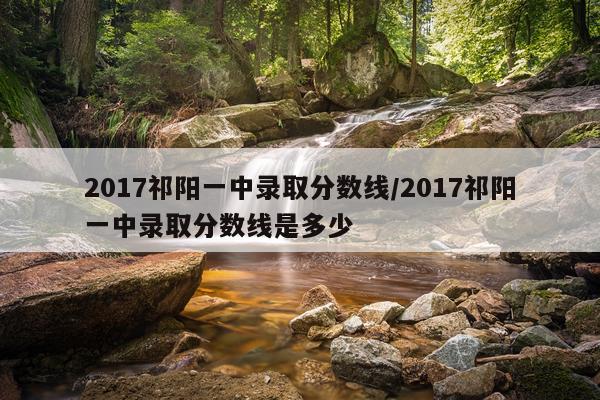 2017祁阳一中录取分数线/2017祁阳一中录取分数线是多少