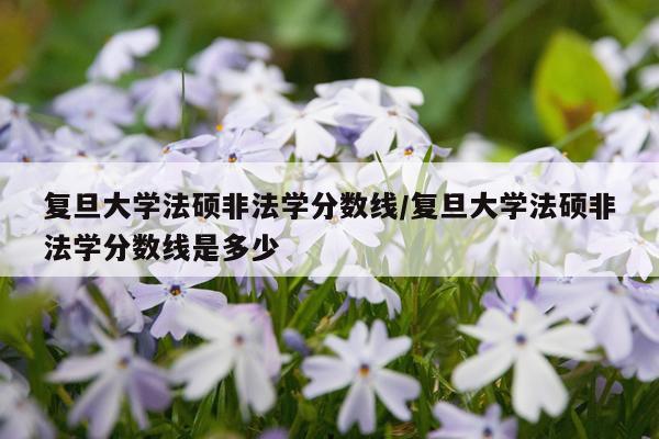 复旦大学法硕非法学分数线/复旦大学法硕非法学分数线是多少