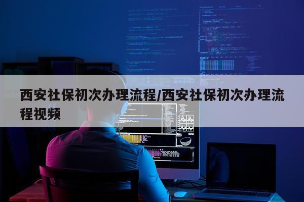 西安社保初次办理流程/西安社保初次办理流程视频