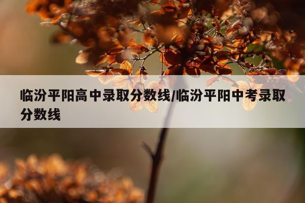 临汾平阳高中录取分数线/临汾平阳中考录取分数线