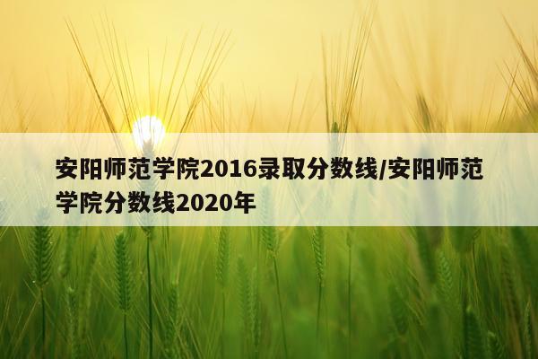 安阳师范学院2016录取分数线/安阳师范学院分数线2020年