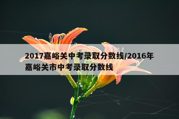 2017嘉峪关中考录取分数线/2016年嘉峪关市中考录取分数线