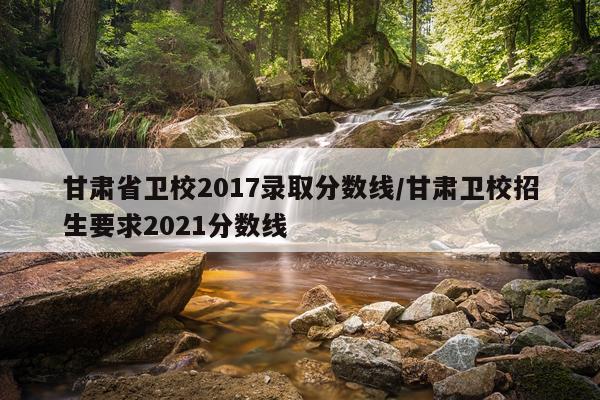 甘肃省卫校2017录取分数线/甘肃卫校招生要求2021分数线