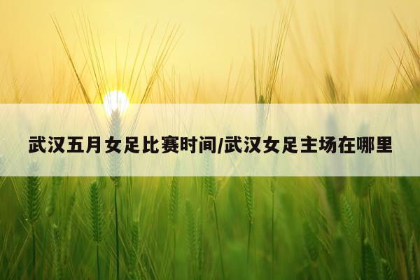 武汉五月女足比赛时间/武汉女足主场在哪里
