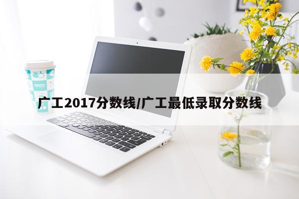 广工2017分数线/广工最低录取分数线