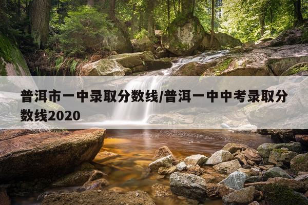 普洱市一中录取分数线/普洱一中中考录取分数线2020